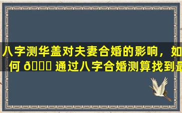 八字测华盖对夫妻合婚的影响，如何 🐕 通过八字合婚测算找到最佳匹配